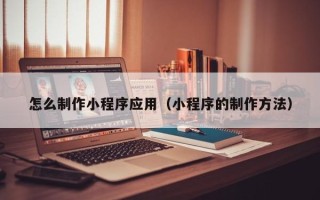 四川怎么制作小程序应用（小程序的制作方法）